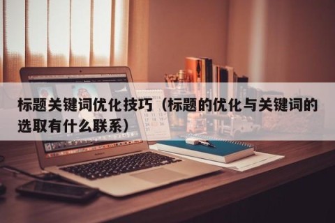 标题关键词优化技巧（标题的优化与关键词的选取有什么联系）